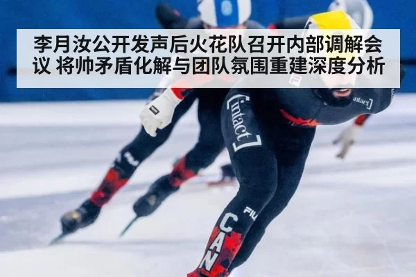 李月汝公开发声后火花队召开内部调解会议 将帅矛盾化解与团队氛围重建深度分析