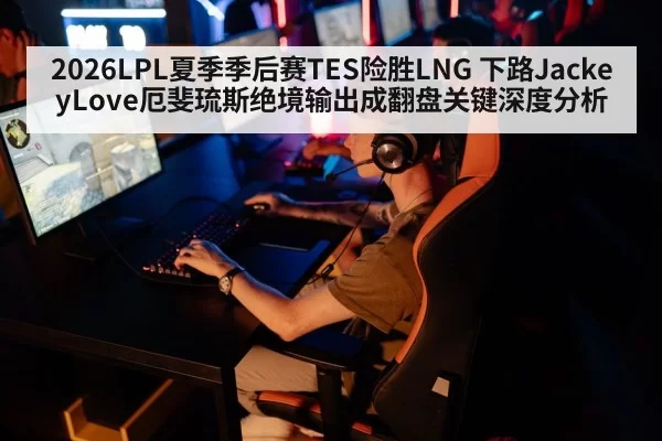 2026LPL夏季季后赛TES险胜LNG 下路JackeyLove厄斐琉斯绝境输出成翻盘关键深度分析