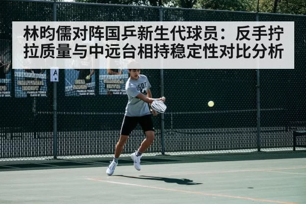 林昀儒对阵国乒新生代球员：反手拧拉质量与中远台相持稳定性对比分析